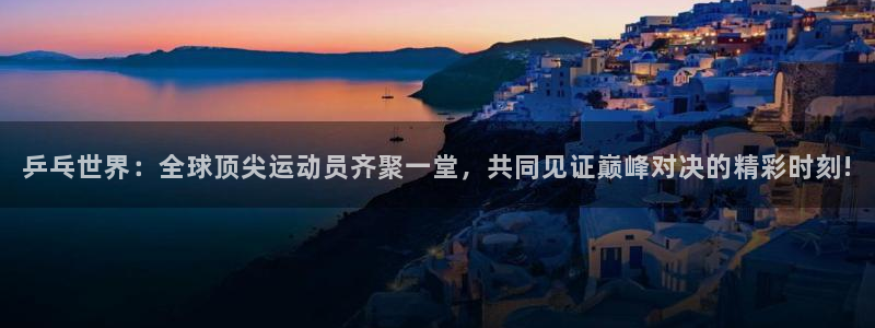五星体育直播在线免费观看：乒乓世界：全球顶尖运动员齐聚一堂，共同见证巅峰对决的精彩时刻!